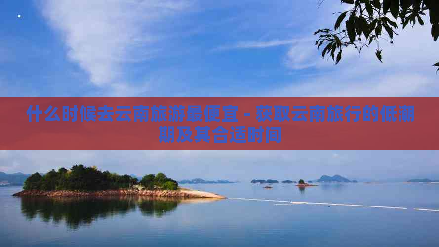 什么时候去云南旅游更便宜 - 获取云南旅行的低潮期及其合适时间