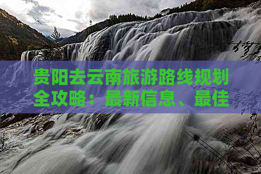 贵阳去云南旅游路线规划全攻略：最新信息、更佳路线！