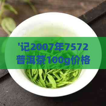 '记2007年7572普洱茶100g价格，记普洱茶8582,记普洱茶9572怎么样'