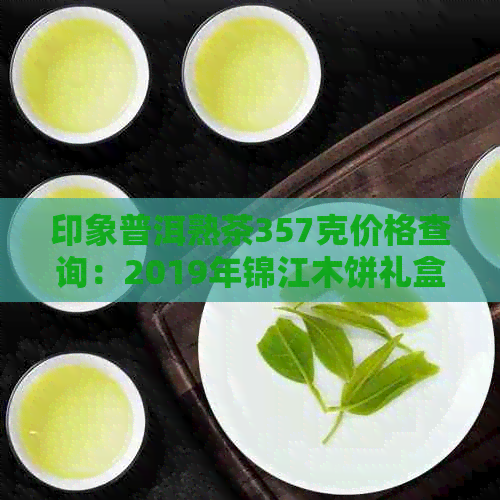 印象普洱熟茶357克价格查询：2019年锦江木饼礼盒装七子饼多少钱一盒？