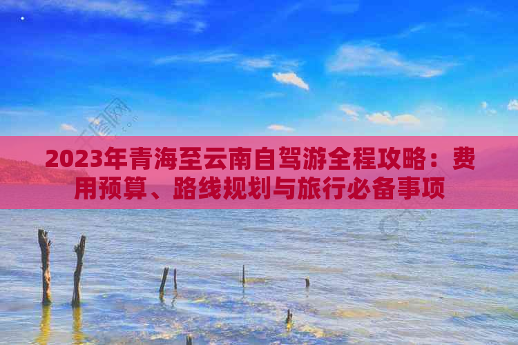 2023年青海至云南自驾游全程攻略：费用预算、路线规划与旅行必备事项