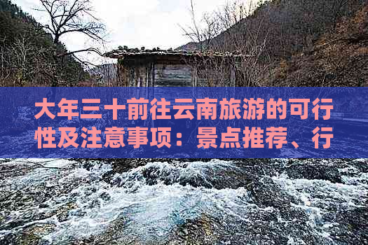 大年三十前往云南旅游的可行性及注意事项：景点推荐、行程安排与旅行贴士