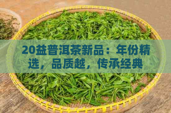 20益普洱茶新品：年份精选，品质越，传承经典