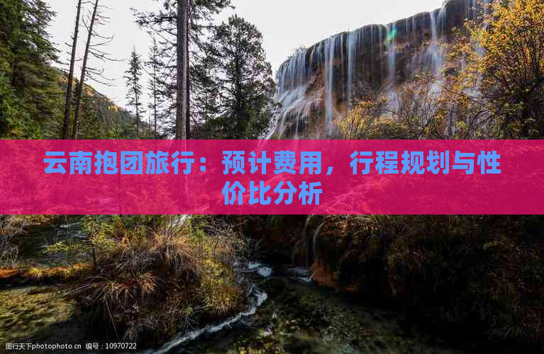 云南抱团旅行：预计费用，行程规划与性价比分析