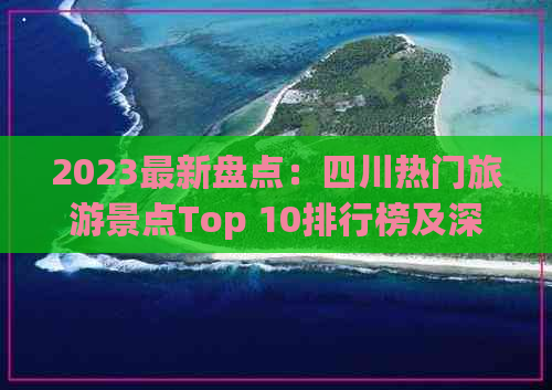 2023最新盘点：四川热门旅游景点Top 10排行榜及深度游攻略