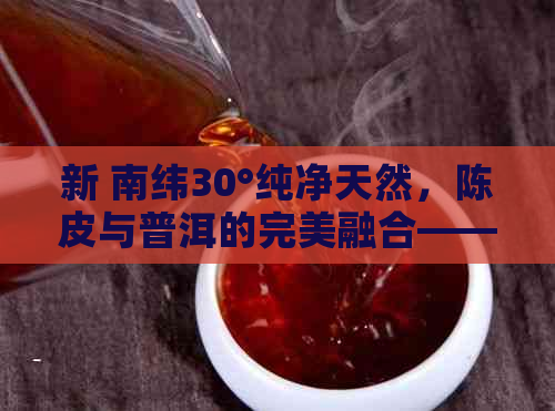 新 南纬30°纯净天然，陈皮与普洱的完美融合——南极人陈皮普洱茶