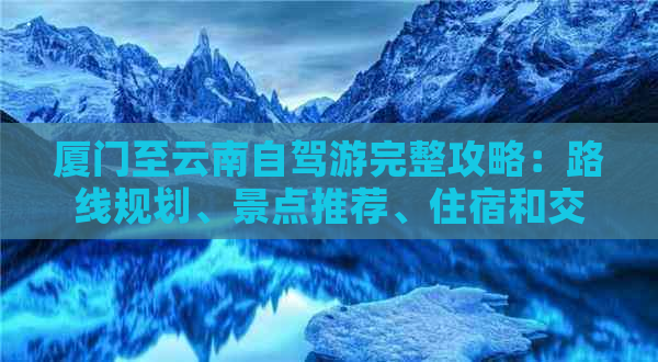 厦门至云南自驾游完整攻略：路线规划、景点推荐、住宿和交通指南