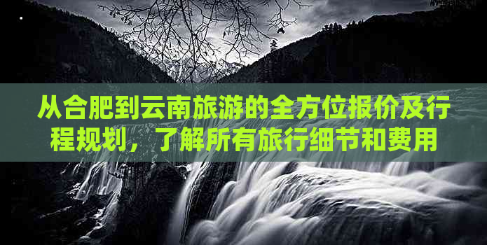 从合肥到云南旅游的全方位报价及行程规划，了解所有旅行细节和费用