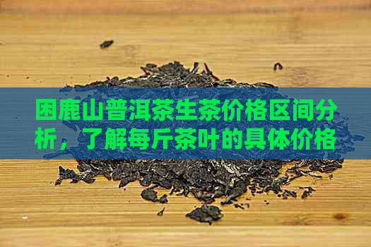 困鹿山普洱茶生茶价格区间分析，了解每斤茶叶的具体价格