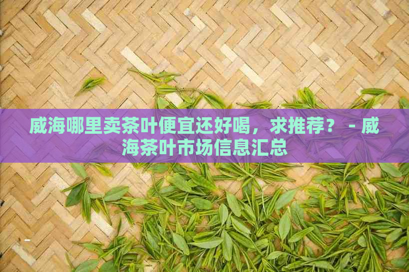 威海哪里卖茶叶便宜还好喝，求推荐？ - 威海茶叶市场信息汇总