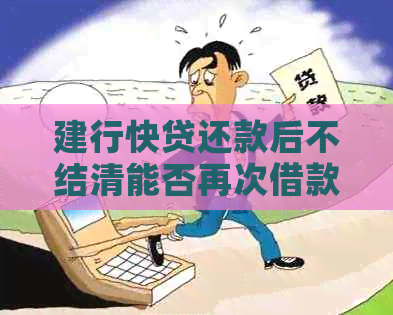 建行快贷还款后不结清能否再次借款：安全性与额度问题解析