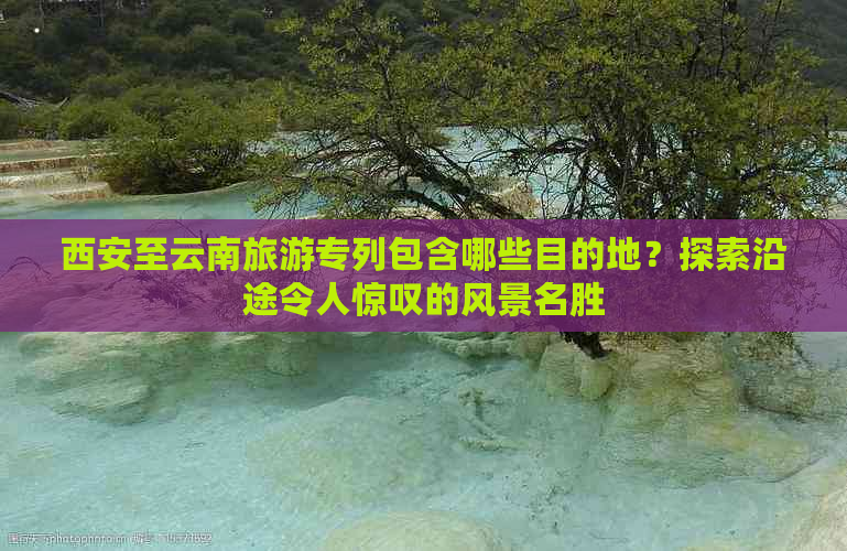 西安至云南旅游专列包含哪些目的地？探索沿途令人惊叹的风景名胜