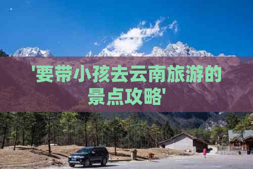 '要带小孩去云南旅游的景点攻略'