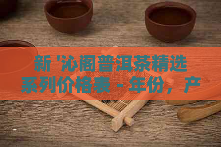 新 '沁阁普洱茶精选系列价格表 - 年份，产地，口感对比'