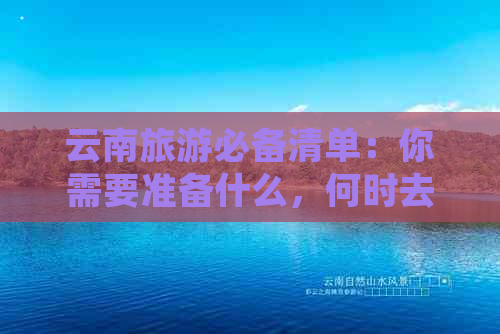 云南旅游必备清单：你需要准备什么，何时去，如何规划行程？