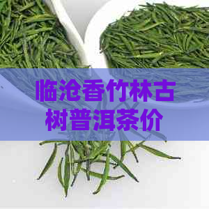 临沧香竹林古树普洱茶价格表及特点，云南临沧香竹林茶叶简介