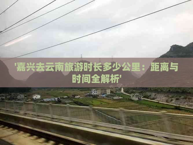 '嘉兴去云南旅游时长多少公里：距离与时间全解析'