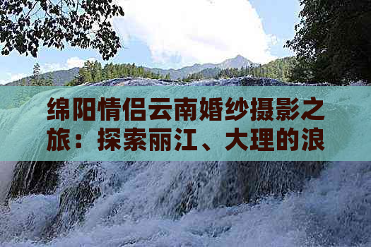 绵阳情侣云南婚纱摄影之旅：探索丽江、大理的浪漫风光