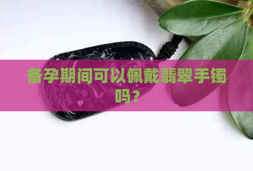 备孕期间可以佩戴翡翠手镯吗？