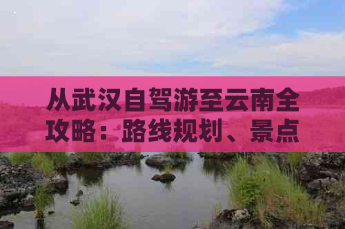 从武汉自驾游至云南全攻略：路线规划、景点推荐、住宿与美食一应俱全！