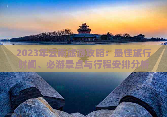 2023年云南旅游攻略：更佳旅行时间、必游景点与行程安排分析