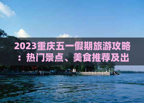 2023重庆五一假期旅游攻略：热门景点、美食推荐及出行全指南