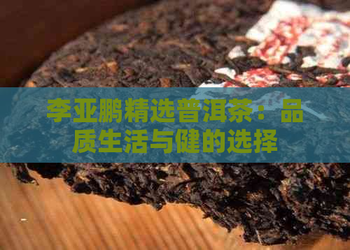 李亚鹏精选普洱茶：品质生活与健的选择