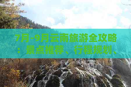 7月-9月云南旅游全攻略：景点推荐、行程规划、住宿建议及必备物品一览