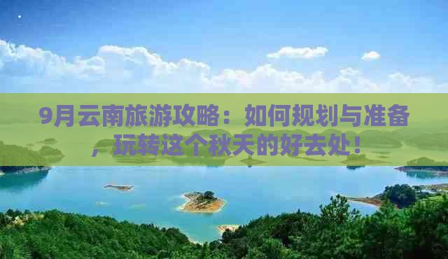 9月云南旅游攻略：如何规划与准备，玩转这个秋天的好去处！