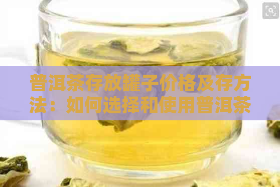 普洱茶存放罐子价格及存方法：如何选择和使用普洱茶存罐？