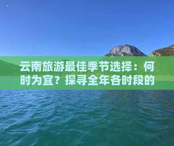 云南旅游更佳季节选择：何时为宜？探寻全年各时段的魅力所在