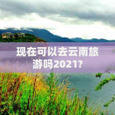 现在可以去云南旅游吗2021?