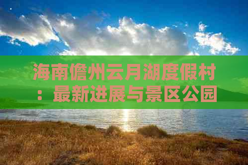 海南儋州云月湖度假村：最新进展与景区公园项目详解