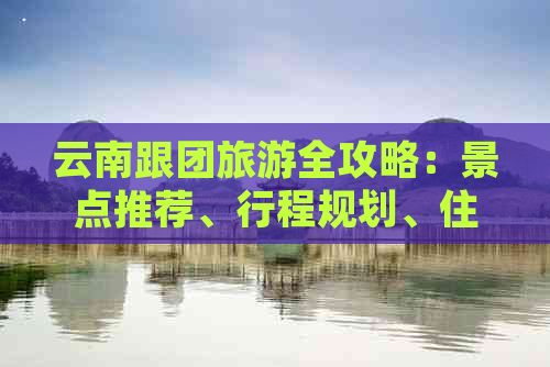 云南跟团旅游全攻略：景点推荐、行程规划、住宿与美食一网打尽！