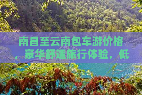 南昌至云南包车游价格，豪华舒适旅行体验，低廉优惠畅享云南风光