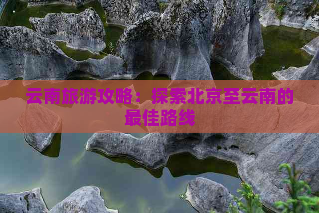 云南旅游攻略：探索北京至云南的更佳路线