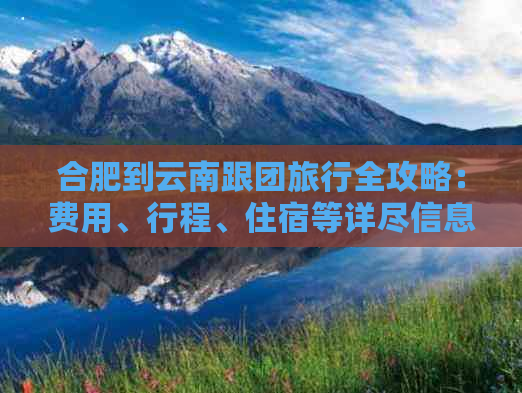 合肥到云南跟团旅行全攻略：费用、行程、住宿等详尽信息一应俱全！