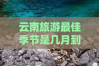 云南旅游更佳季节是几月到几月：探讨适合去云南旅游的季节选择