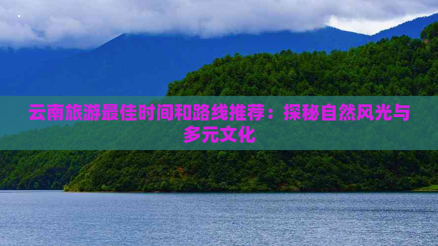 云南旅游更佳时间和路线推荐：探秘自然风光与多元文化