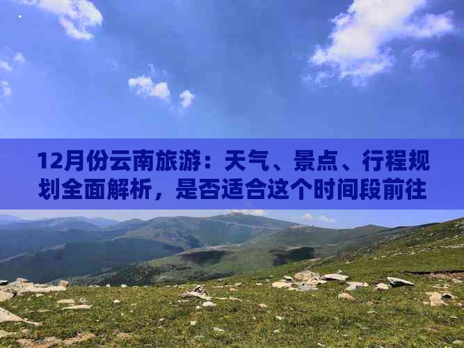 12月份云南旅游：天气、景点、行程规划全面解析，是否适合这个时间段前往？