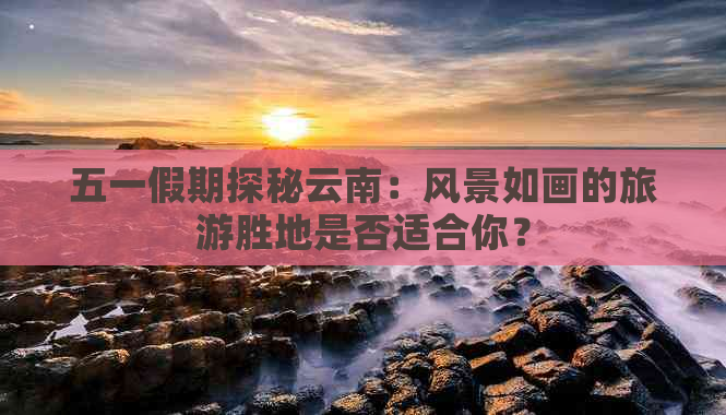 五一假期探秘云南：风景如画的旅游胜地是否适合你？