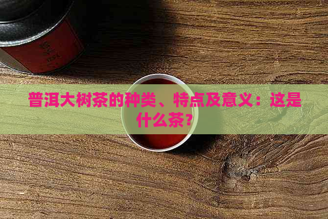 普洱大树茶的种类、特点及意义：这是什么茶？