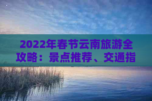 2022年春节云南旅游全攻略：景点推荐、交通指南、住宿u0026美食不容错过！