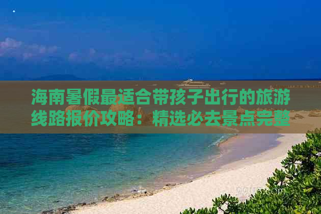 海南暑假最适合带孩子出行的旅游线路报价攻略：精选必去景点完整攻略