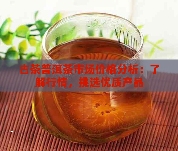 古茶普洱茶市场价格分析：了解行情，挑选优质产品