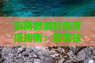 云南旅游时尚穿搭指南：搭配技巧与建议