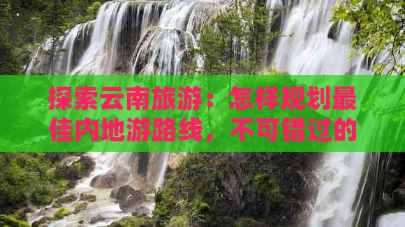 探索云南旅游：怎样规划更佳内地游路线，不可错过的景点推荐