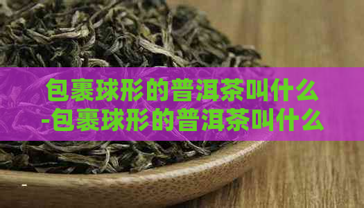 包裹球形的普洱茶叫什么-包裹球形的普洱茶叫什么名字