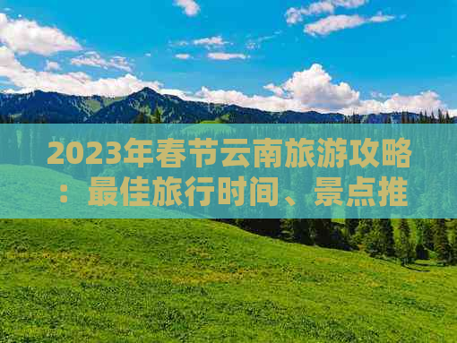 2023年春节云南旅游攻略：更佳旅行时间、景点推荐及行程安排全解析