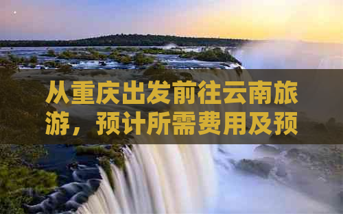 从重庆出发前往云南旅游，预计所需费用及预算分析